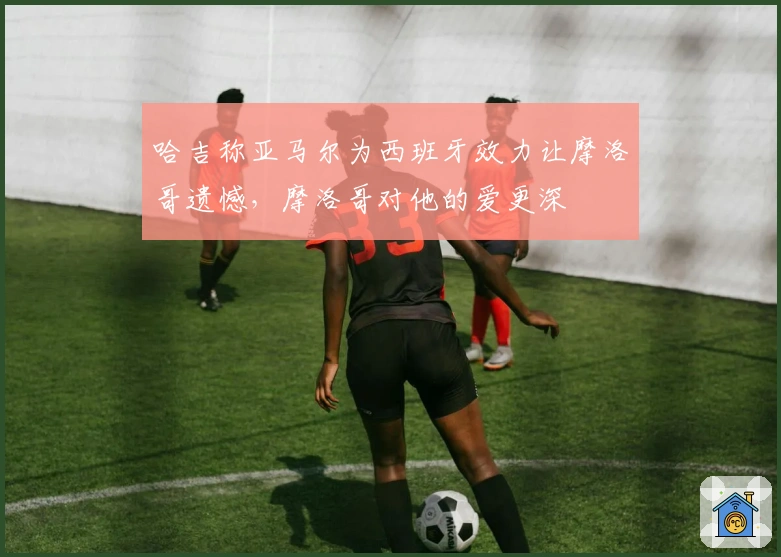 哈吉称亚马尔为西班牙效力让摩洛哥遗憾，摩洛哥对他的爱更深