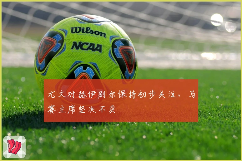 尤文对赫伊别尔保持初步关注，马赛主席坚决不卖