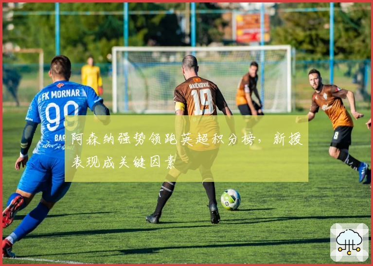 阿森纳强势领跑英超积分榜，新援表现成关键因素