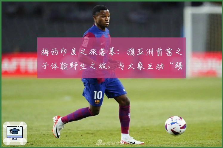 梅西印度之旅落幕：携亚洲首富之子体验野生之旅，与大象互动“踢球”