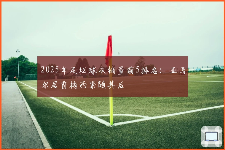 2025年足坛球衣销量前5排名：亚马尔居首梅西紧随其后