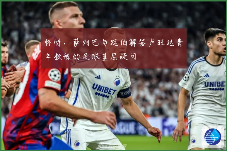 怀特、萨利巴与廷伯解答卢旺达青年教练的足球基层疑问