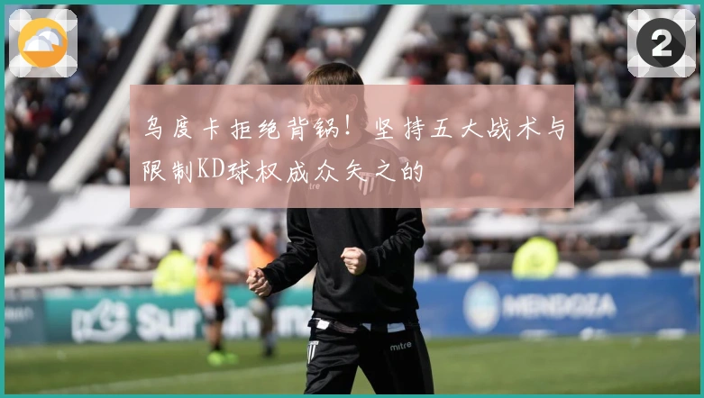 乌度卡拒绝背锅！坚持五大战术与限制KD球权成众矢之的