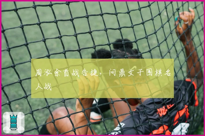 周泓余首战告捷，问鼎女子围棋名人战