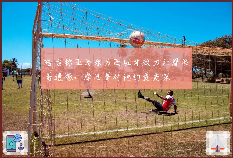 哈吉称亚马尔为西班牙效力让摩洛哥遗憾，摩洛哥对他的爱更深