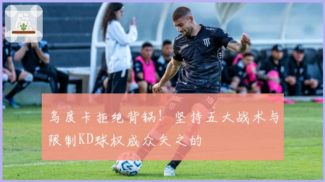 乌度卡拒绝背锅！坚持五大战术与限制KD球权成众矢之的
